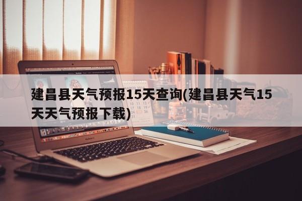 建昌县天气预报15天查询(建昌县天气15天天气预报下载) 第1张