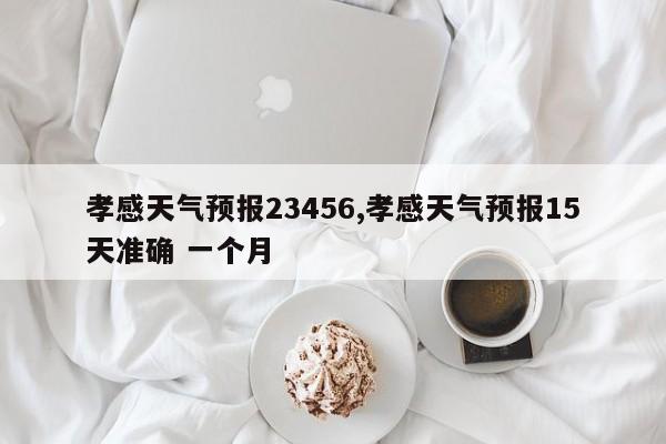 孝感天气预报23456,孝感天气预报15天准确 一个月 第1张
