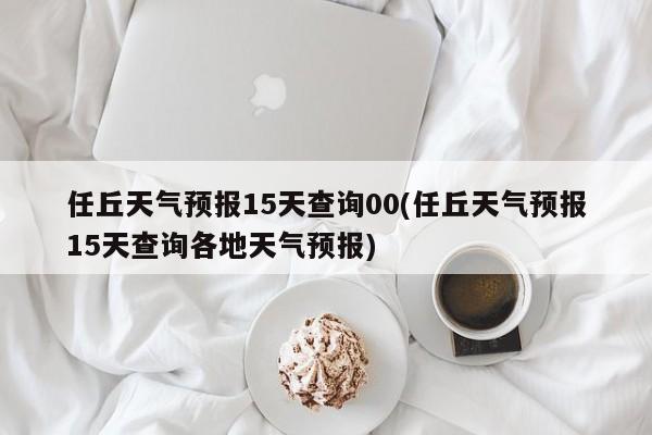任丘天气预报15天查询00(任丘天气预报15天查询各地天气预报) 第1张