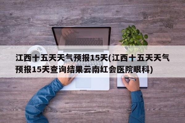 江西十五天天气预报15天(江西十五天天气预报15天查询结果云南红会医院眼科) 第1张
