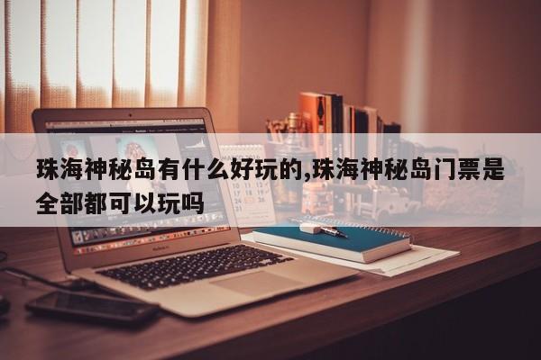 珠海神秘岛有什么好玩的,珠海神秘岛门票是全部都可以玩吗