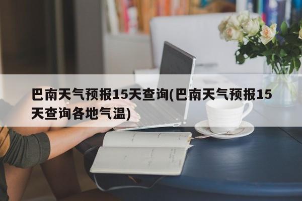 巴南天气预报15天查询(巴南天气预报15天查询各地气温) 第1张