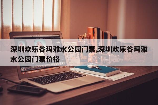 深圳欢乐谷玛雅水公园门票,深圳欢乐谷玛雅水公园门票价格