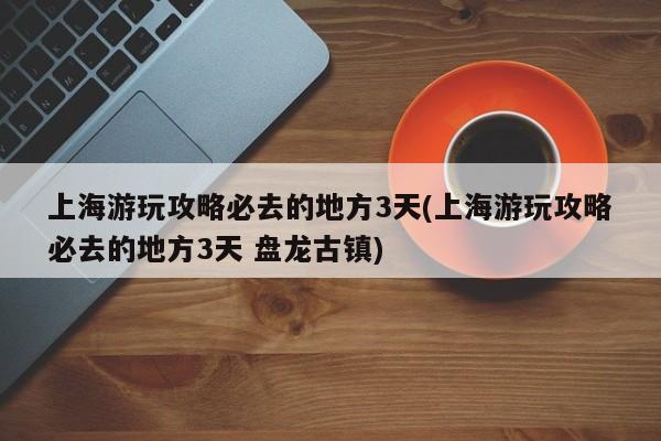 上海游玩攻略必去的地方3天(上海游玩攻略必去的地方3天 盘龙古镇)