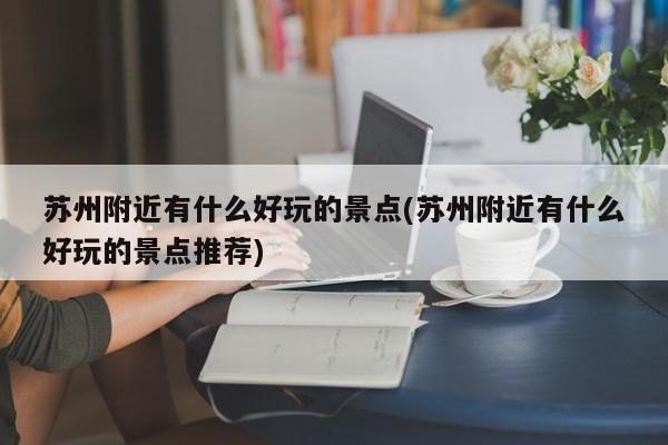 苏州附近有什么好玩的景点(苏州附近有什么好玩的景点推荐)