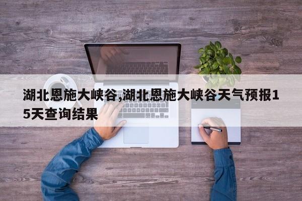 湖北恩施大峡谷,湖北恩施大峡谷天气预报15天查询结果