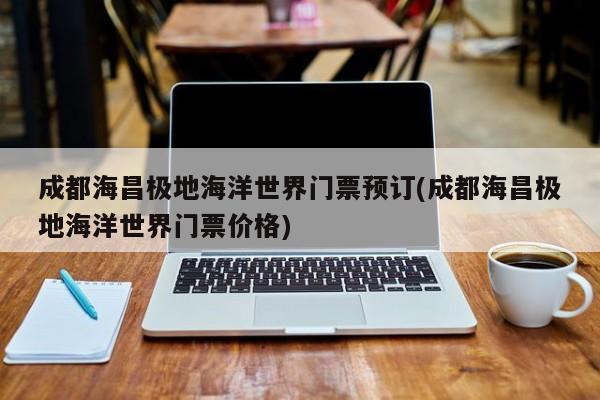 成都海昌极地海洋世界门票预订(成都海昌极地海洋世界门票价格)