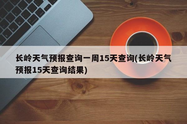 长岭天气预报查询一周15天查询(长岭天气预报15天查询结果) 第1张
