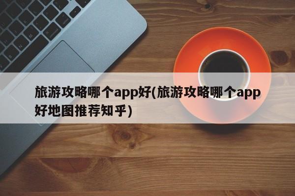 旅游攻略哪个app好(旅游攻略哪个app好地图推荐知乎)