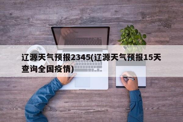 辽源天气预报2345(辽源天气预报15天查询全国疫情) 第1张