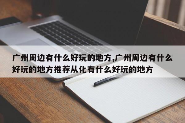 广州周边有什么好玩的地方,广州周边有什么好玩的地方推荐从化有什么好玩的地方