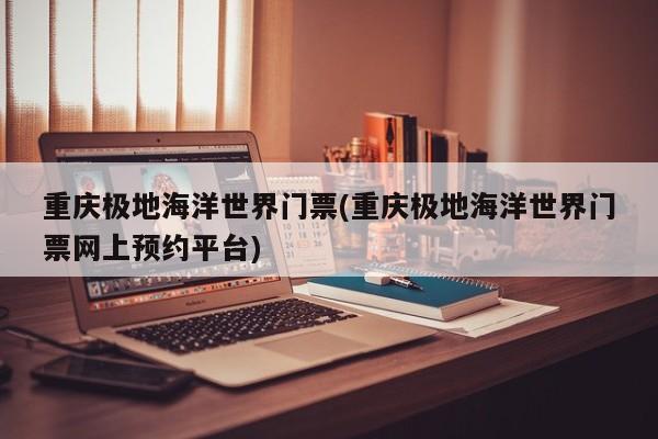 重庆极地海洋世界门票(重庆极地海洋世界门票网上预约平台)