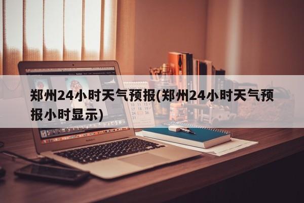 郑州24小时天气预报(郑州24小时天气预报小时显示) 第1张