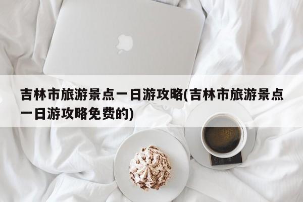 吉林市旅游景点一日游攻略(吉林市旅游景点一日游攻略免费的)