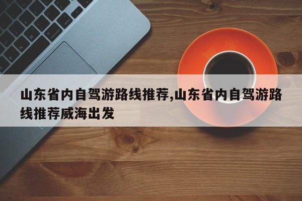山东省内自驾游路线推荐,山东省内自驾游路线推荐威海出发