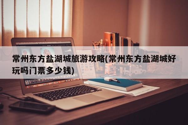 常州东方盐湖城旅游攻略(常州东方盐湖城好玩吗门票多少钱)