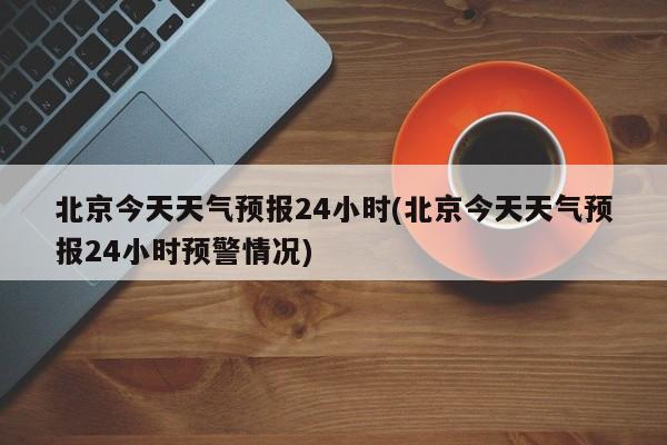 北京今天天气预报24小时(北京今天天气预报24小时预警情况) 第1张