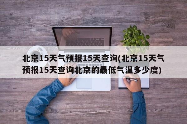 北京15天气预报15天查询(北京15天气预报15天查询北京的最低气温多少度) 第1张