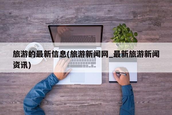 旅游的最新信息(旅游新闻网_最新旅游新闻资讯)