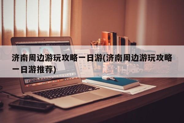济南周边游玩攻略一日游(济南周边游玩攻略一日游推荐)