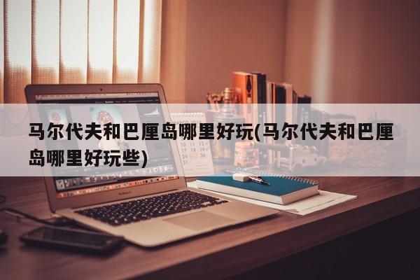 马尔代夫和巴厘岛哪里好玩(马尔代夫和巴厘岛哪里好玩些)