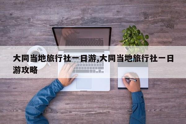 大同当地旅行社一日游,大同当地旅行社一日游攻略