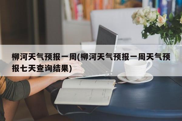 柳河天气预报一周(柳河天气预报一周天气预报七天查询结果) 第1张