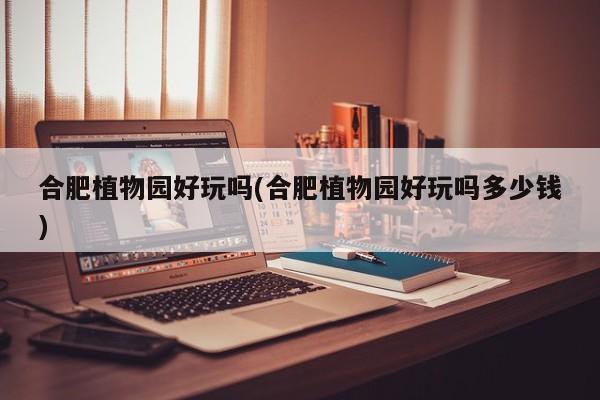 合肥植物园好玩吗(合肥植物园好玩吗多少钱)