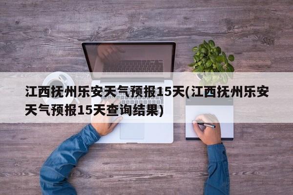 江西抚州乐安天气预报15天(江西抚州乐安天气预报15天查询结果) 第1张