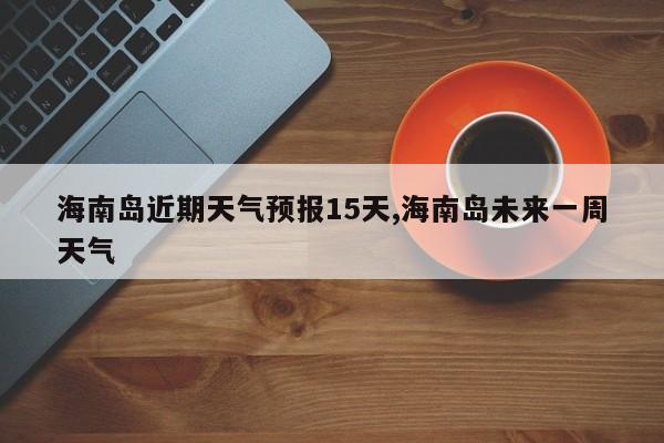 海南岛近期天气预报15天,海南岛未来一周天气 第1张