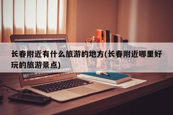 长春附近有什么旅游的地方(长春附近哪里好玩的旅游景点)