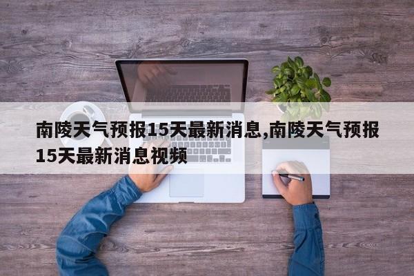 南陵天气预报15天最新消息,南陵天气预报15天最新消息视频 第1张