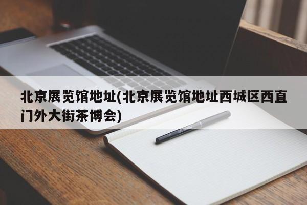 北京展览馆地址(北京展览馆地址西城区西直门外大街茶博会)