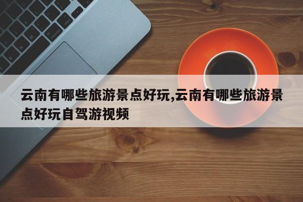 云南有哪些旅游景点好玩,云南有哪些旅游景点好玩自驾游视频