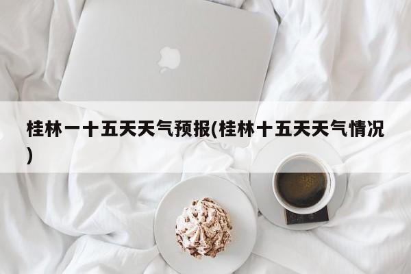 桂林一十五天天气预报(桂林十五天天气情况) 第1张
