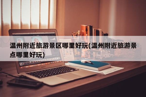 温州附近旅游景区哪里好玩(温州附近旅游景点哪里好玩)