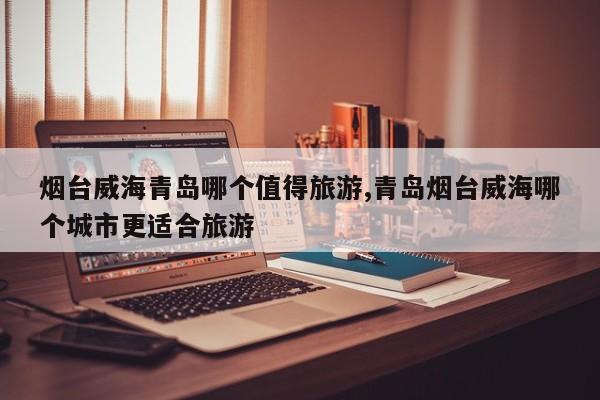 烟台威海青岛哪个值得旅游,青岛烟台威海哪个城市更适合旅游