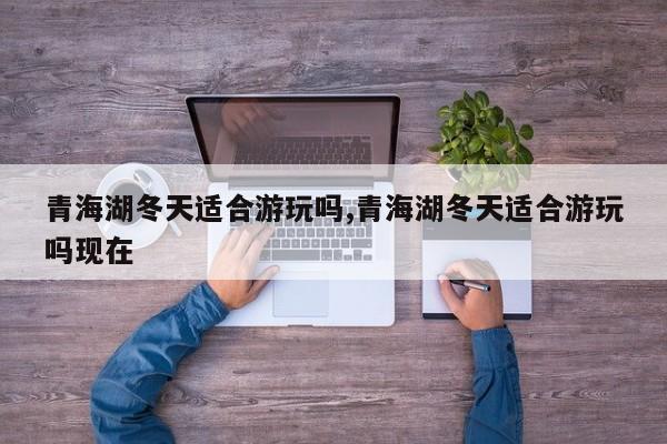 青海湖冬天适合游玩吗,青海湖冬天适合游玩吗现在
