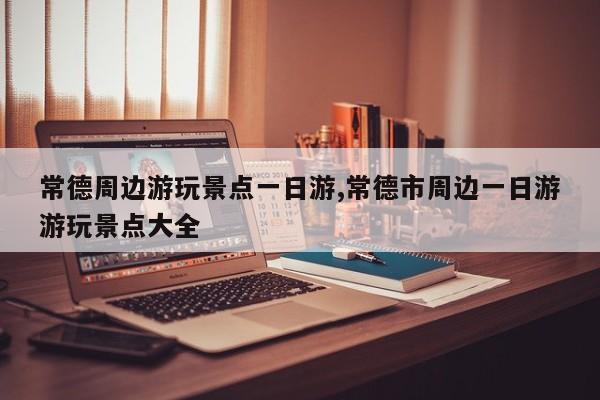 常德周边游玩景点一日游,常德市周边一日游游玩景点大全