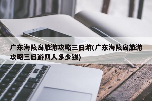 广东海陵岛旅游攻略三日游(广东海陵岛旅游攻略三日游四人多少钱)