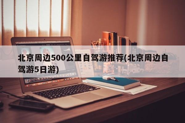 北京周边500公里自驾游推荐(北京周边自驾游5日游)