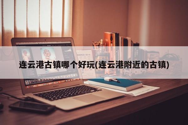 连云港古镇哪个好玩(连云港附近的古镇)
