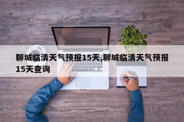 聊城临清天气预报15天,聊城临清天气预报15天查询 第1张