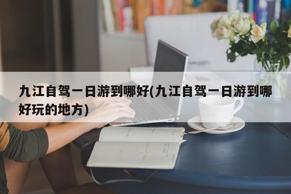 九江自驾一日游到哪好(九江自驾一日游到哪好玩的地方)