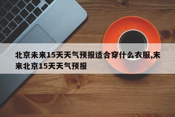 北京未来15天天气预报适合穿什么衣服,末来北京15天天气预报 第1张