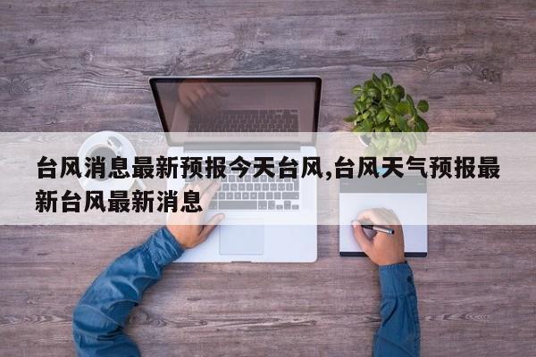台风消息最新预报今天台风,台风天气预报最新台风最新消息 第1张