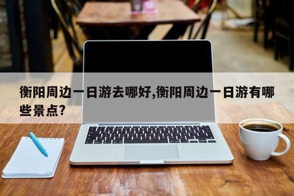 衡阳周边一日游去哪好,衡阳周边一日游有哪些景点?