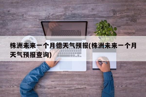 株洲未来一个月德天气预报(株洲未来一个月天气预报查询) 第1张