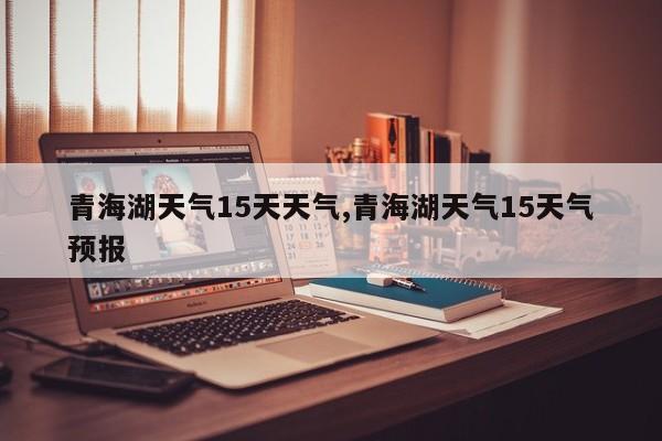 青海湖天气15天天气,青海湖天气15天气预报 第1张