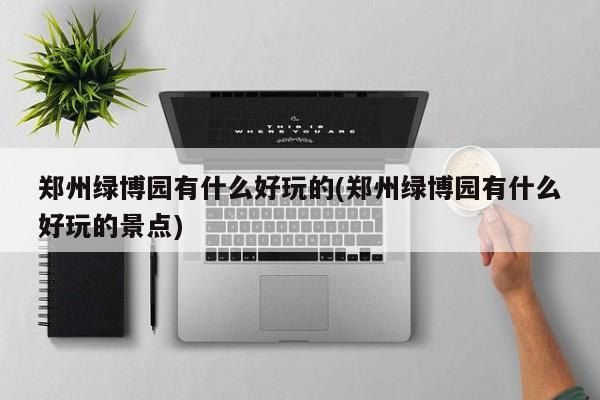 郑州绿博园有什么好玩的(郑州绿博园有什么好玩的景点)